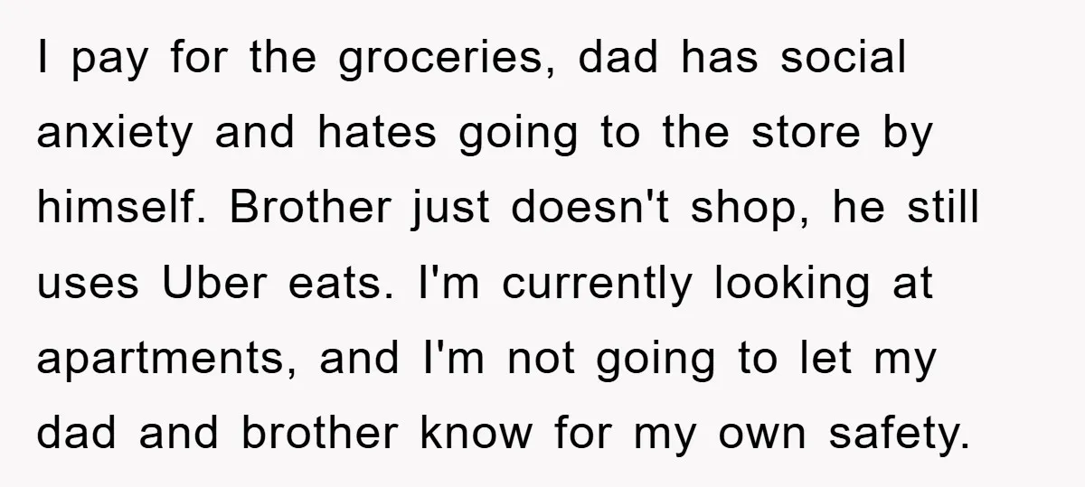 I pay for the groceries, dad has social anxiety and hates going to the store by himself. Brother just doesn't shop, he still uses Uber eats. I'm currently looking at...