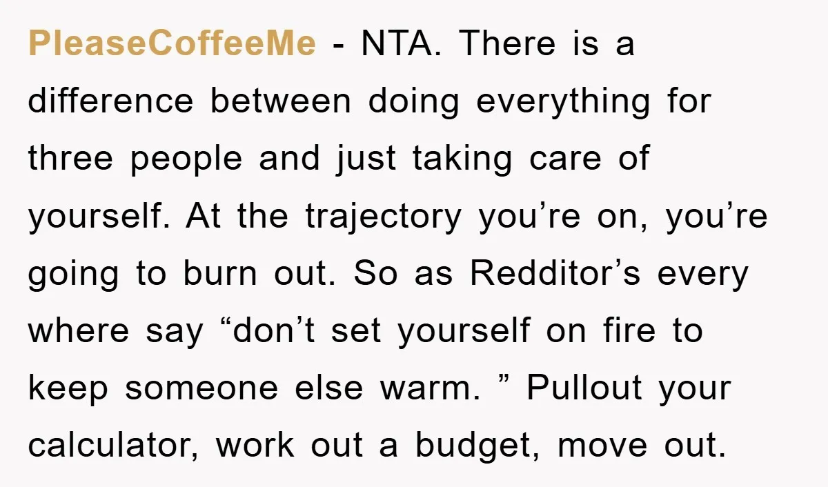 PleaseCoffeeMe − NTA. There is a difference between doing everything for three people and just taking care of yourself. At the trajectory you’re on, you’re going to burn out. So...