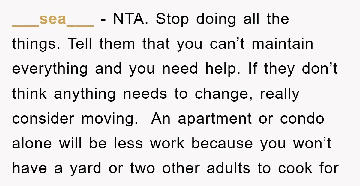 ___sea___ − NTA. Stop doing all the things. Tell them that you can’t maintain everything and you need help. If they don’t think anything needs to change, really consider moving....