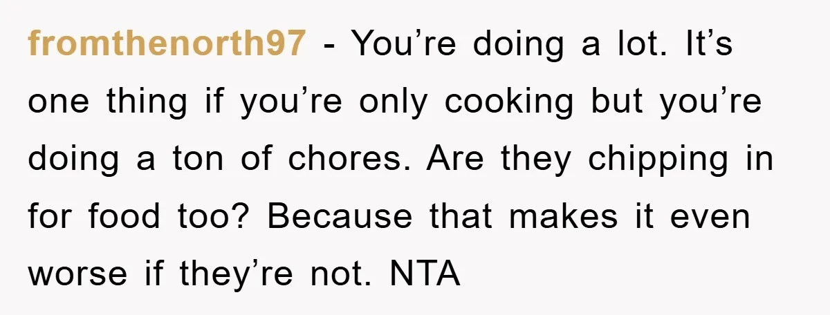 fromthenorth97 − You’re doing a lot. It’s one thing if you’re only cooking but you’re doing a ton of chores. Are they chipping in for food too? Because that makes...