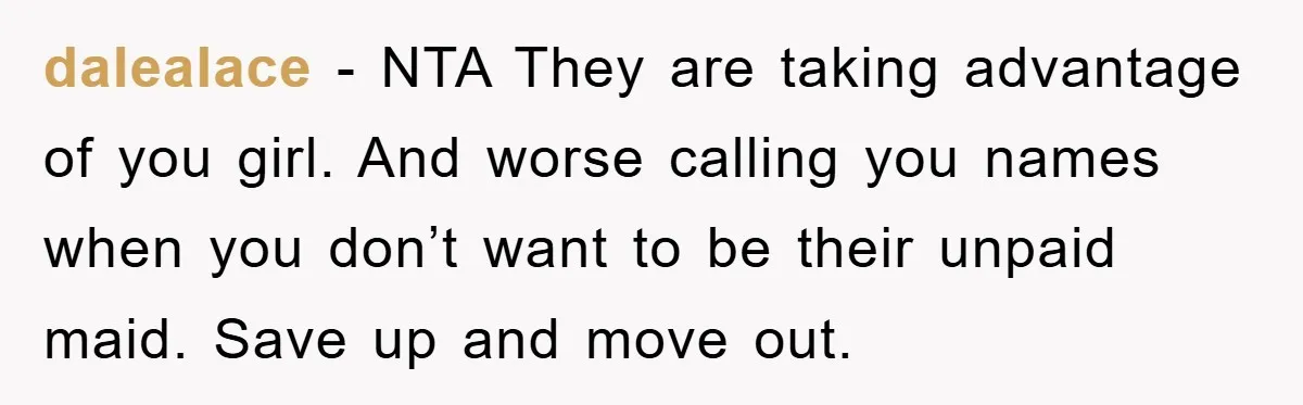 dalealace − NTA They are taking advantage of you girl. And worse calling you names when you don’t want to be their unpaid maid. Save up and move out.