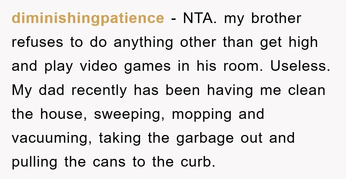 diminishingpatience − NTA. my brother refuses to do anything other than get high and play video games in his room. Useless. My dad recently has been having me clean the...