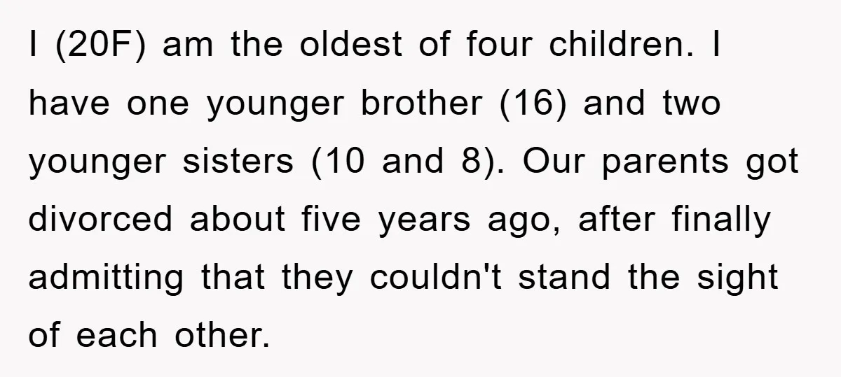 I (20F) am the oldest of four children. I have one younger brother (16) and two younger sisters (10 and 8). Our parents got divorced about five years ago, after...