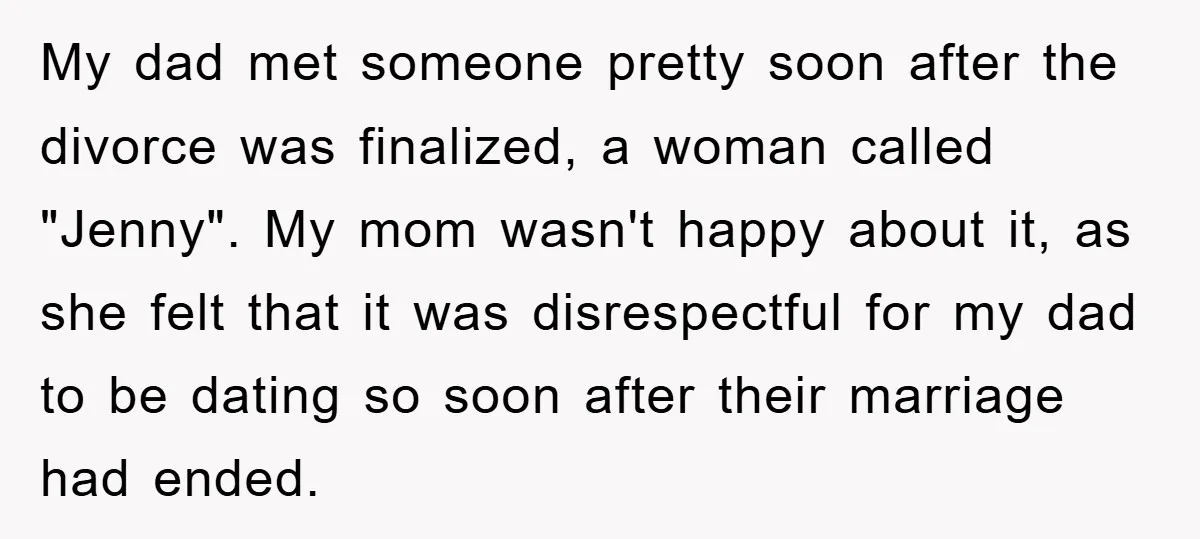 My dad met someone pretty soon after the divorce was finalized, a woman called "Jenny". My mom wasn't happy about it, as she felt that it was disrespectful for my...