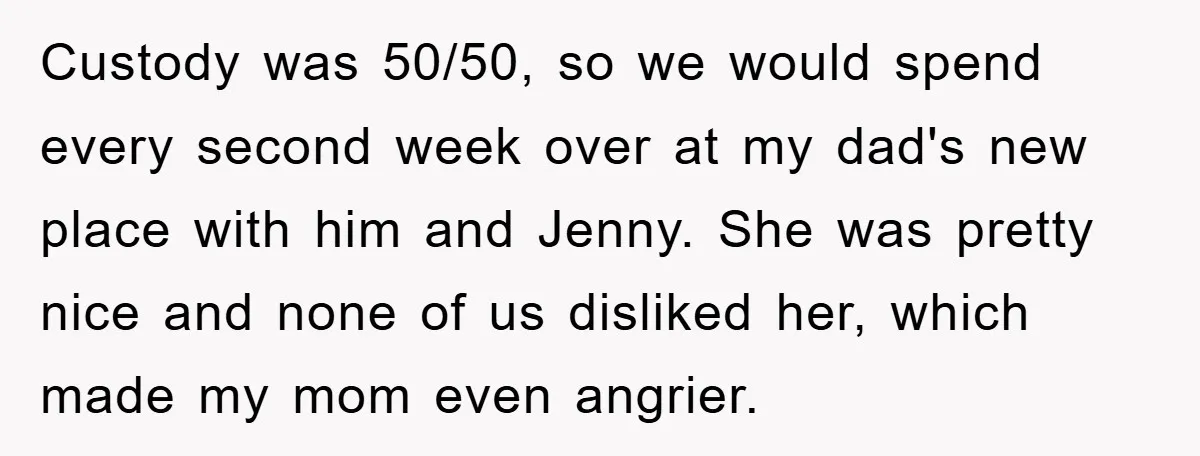 Custody was 50/50, so we would spend every second week over at my dad's new place with him and Jenny. She was pretty nice and none of us disliked her,...