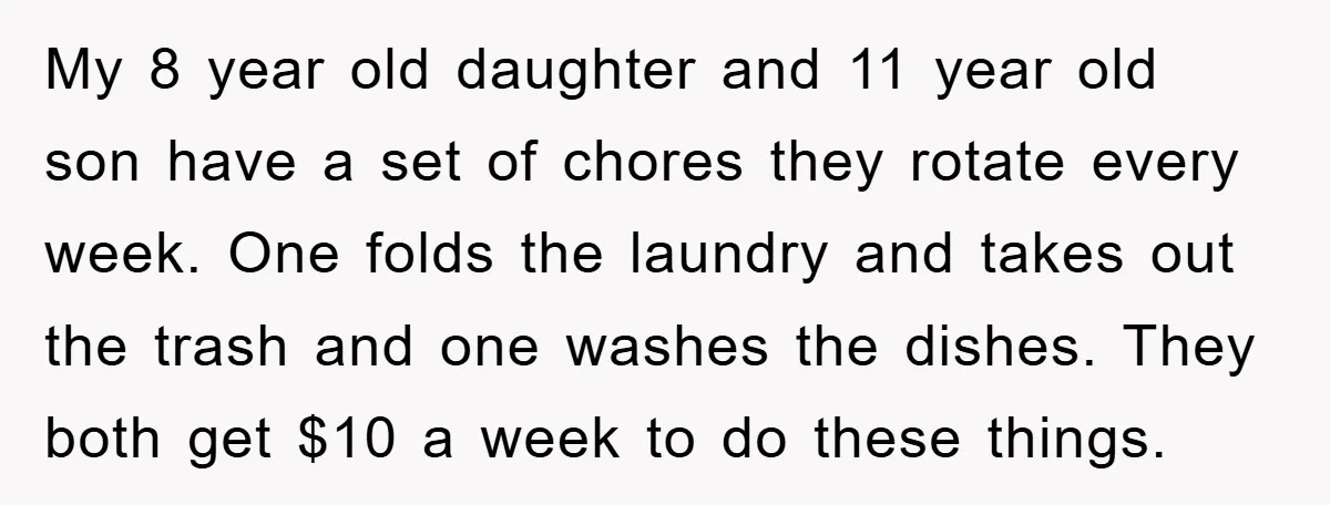 My 8 year old daughter and 11 year old son have a set of chores they rotate every week. One folds the laundry and takes out the trash and one...