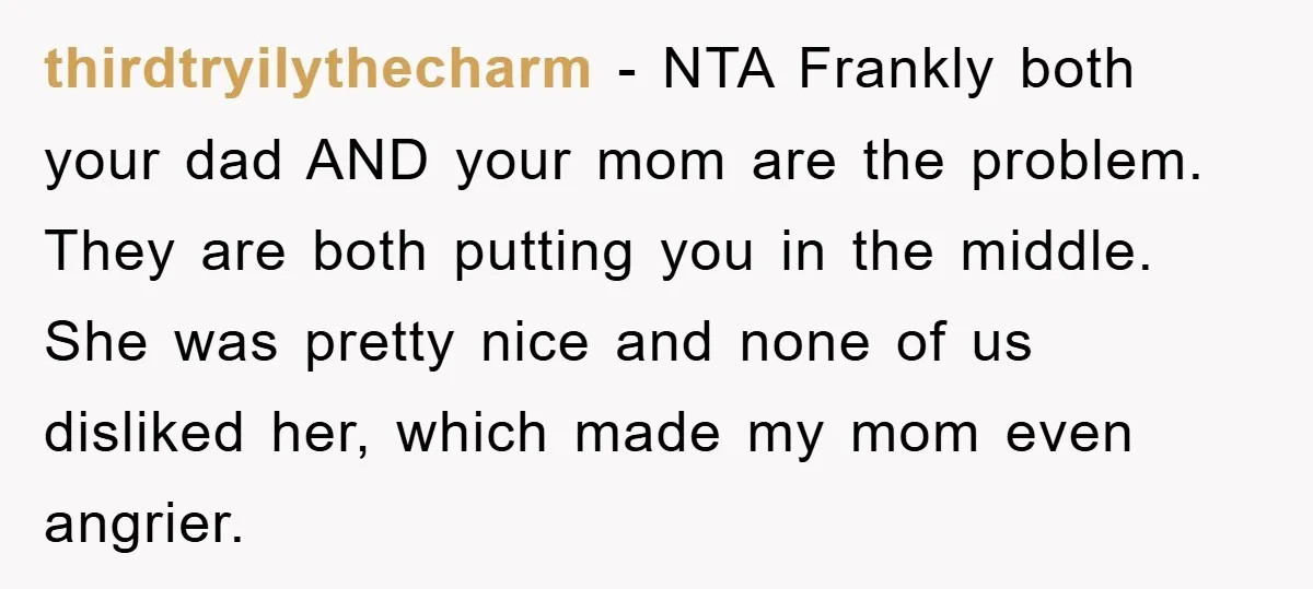 thirdtryilythecharm − NTA Frankly both your dad AND your mom are the problem. They are both putting you in the middle. She was pretty nice and none of us disliked...
