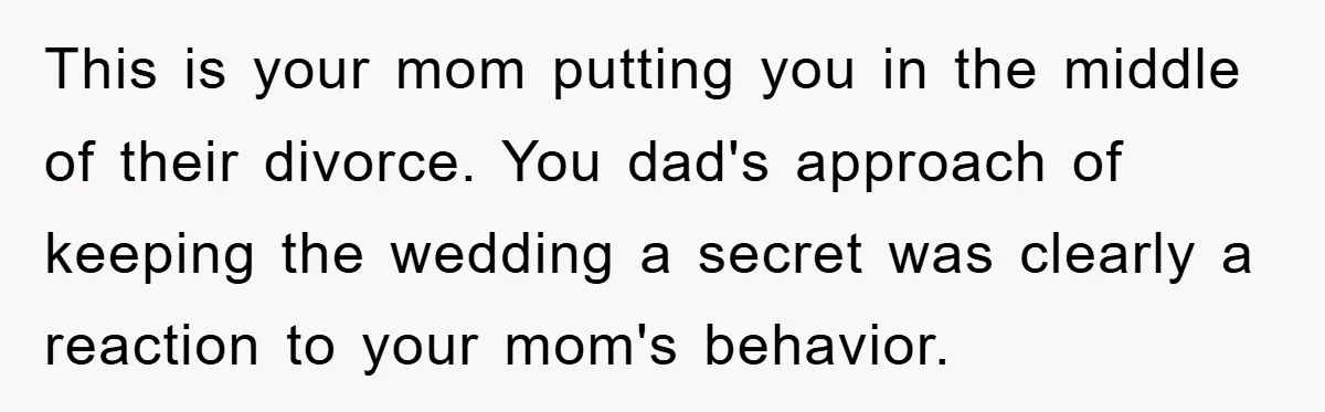 This is your mom putting you in the middle of their divorce. You dad's approach of keeping the wedding a secret was clearly a reaction to your mom's behavior.