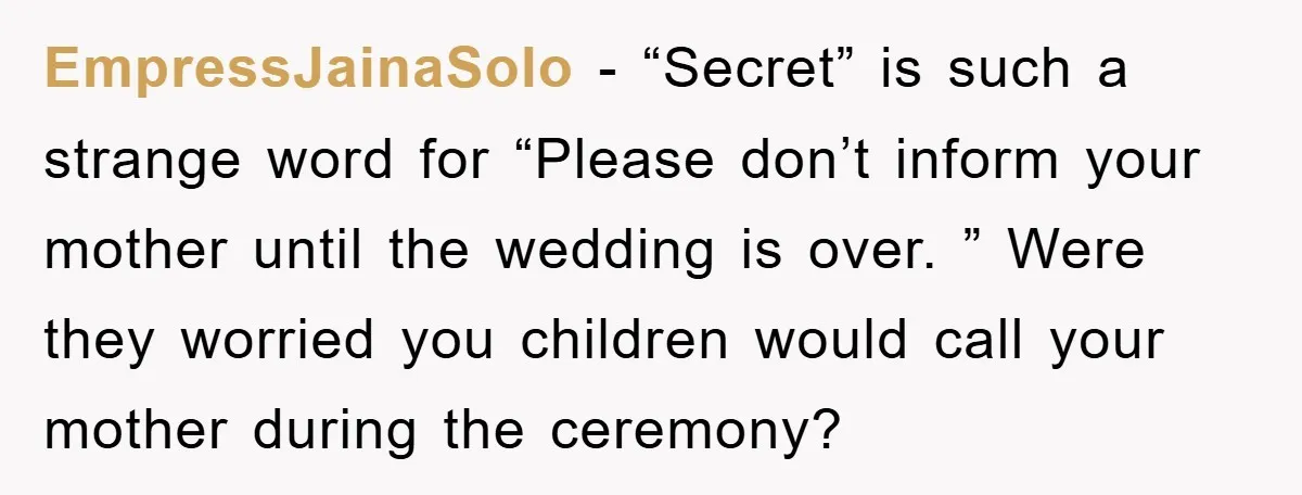 EmpressJainaSolo − “Secret” is such a strange word for “Please don’t inform your mother until the wedding is over. ” Were they worried you children would call your mother during...