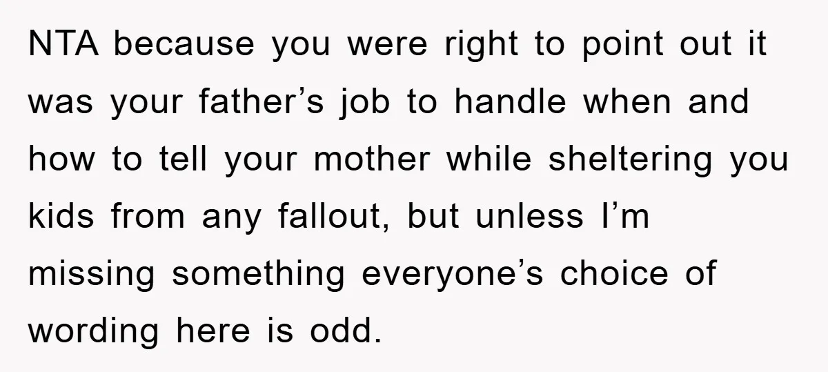 NTA because you were right to point out it was your father’s job to handle when and how to tell your mother while sheltering you kids from any fallout, but...