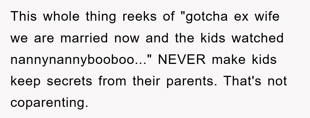 This whole thing reeks of "gotcha ex wife we are married now and the kids watched nannynannybooboo..." NEVER make kids keep secrets from their parents. That's not coparenting.