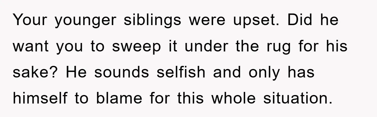 Your younger siblings were upset. Did he want you to sweep it under the rug for his sake? He sounds selfish and only has himself to blame for this whole...