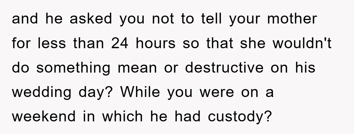 and he asked you not to tell your mother for less than 24 hours so that she wouldn't do something mean or destructive on his wedding day? While you were...