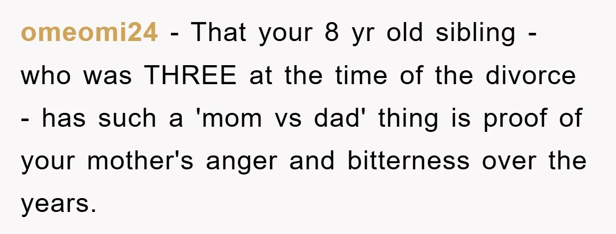 omeomi24 − That your 8 yr old sibling - who was THREE at the time of the divorce - has such a 'mom vs dad' thing is proof of your...