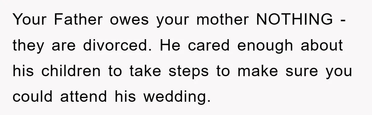 Your Father owes your mother NOTHING - they are divorced. He cared enough about his children to take steps to make sure you could attend his wedding.
