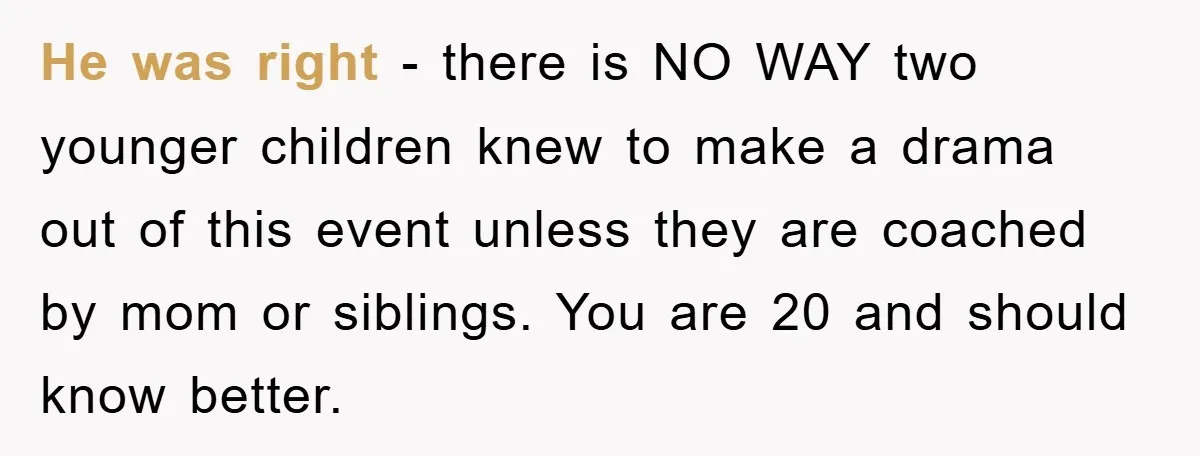 He was right - there is NO WAY two younger children knew to make a drama out of this event unless they are coached by mom or siblings. You are...