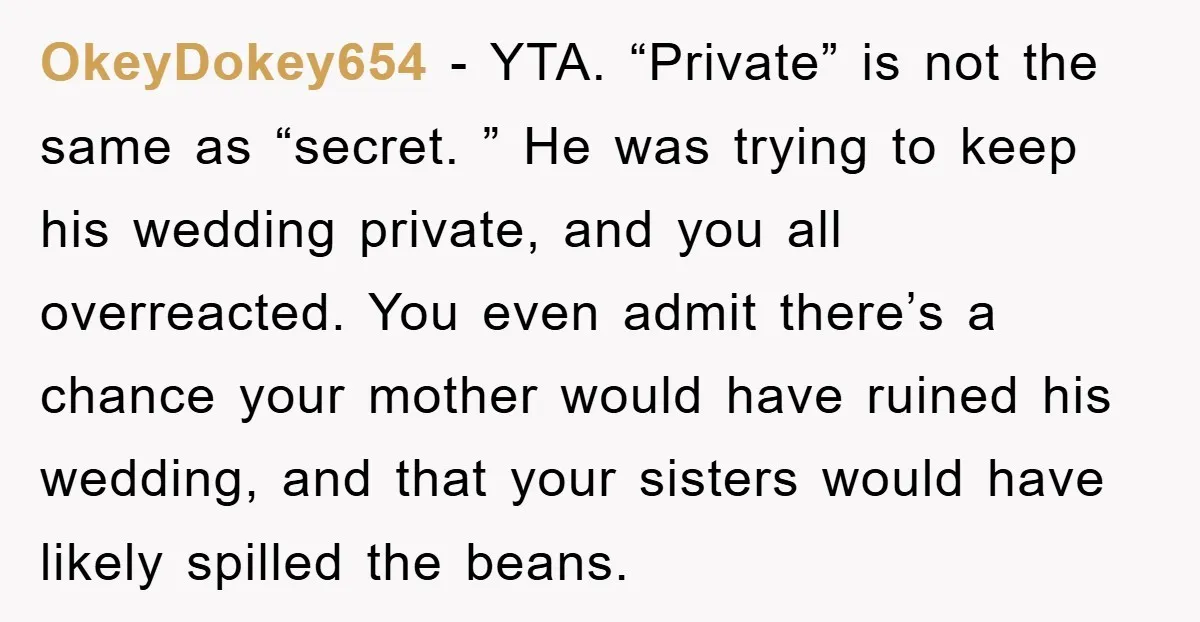 OkeyDokey654 − YTA. “Private” is not the same as “secret. ” He was trying to keep his wedding private, and you all overreacted. You even admit there’s a chance your...