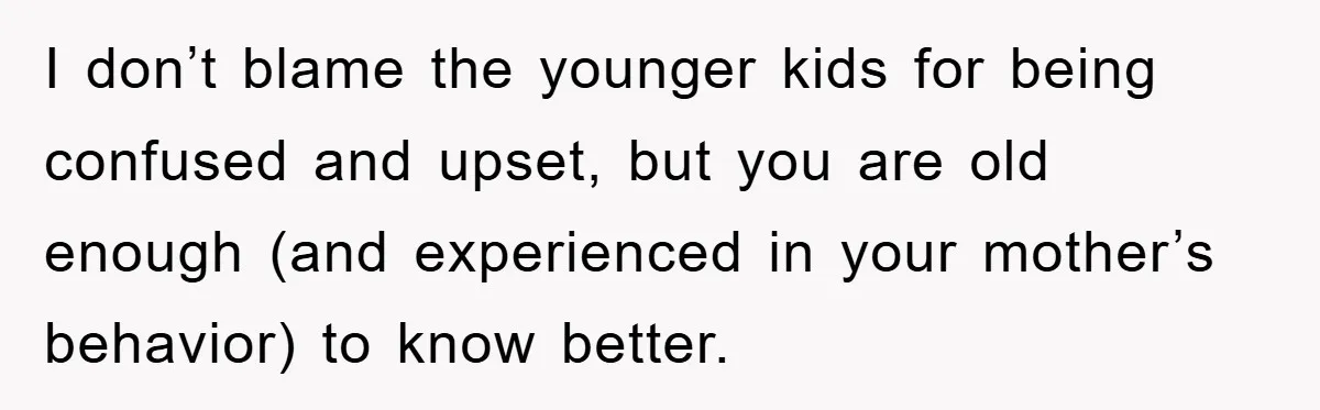 I don’t blame the younger kids for being confused and upset, but you are old enough (and experienced in your mother’s behavior) to know better.