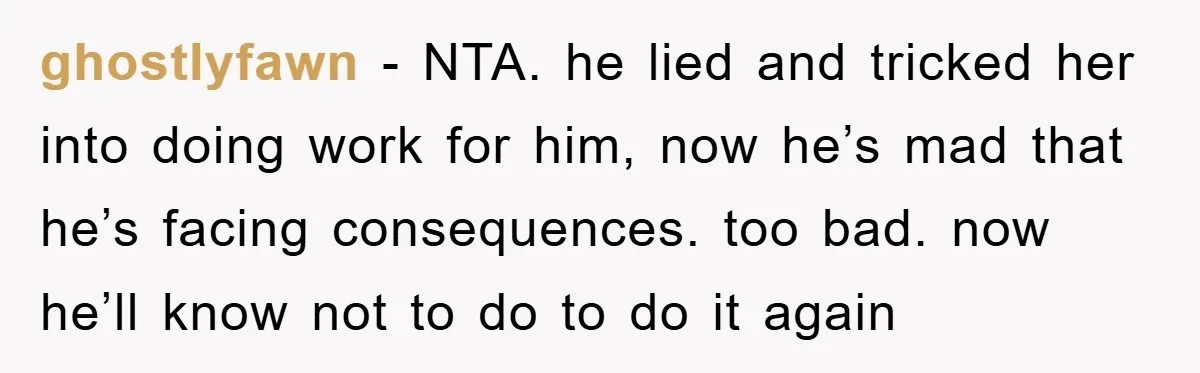 ghostlyfawn − NTA. he lied and tricked her into doing work for him, now he’s mad that he’s facing consequences. too bad. now he’ll know not to do to do...