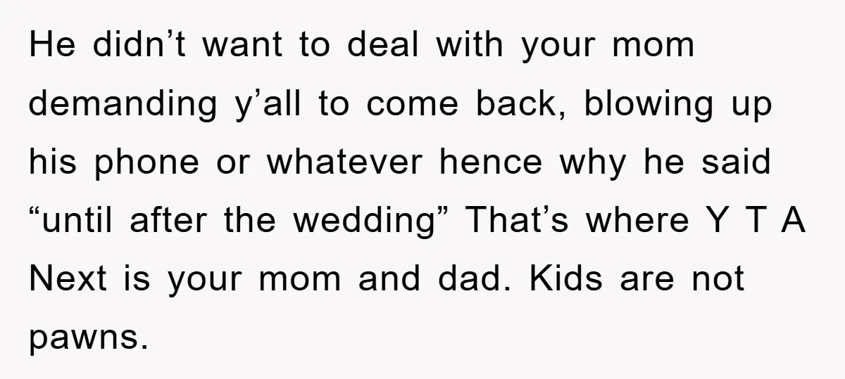 He didn’t want to deal with your mom demanding y’all to come back, blowing up his phone or whatever hence why he said “until after the wedding” That’s where Y...
