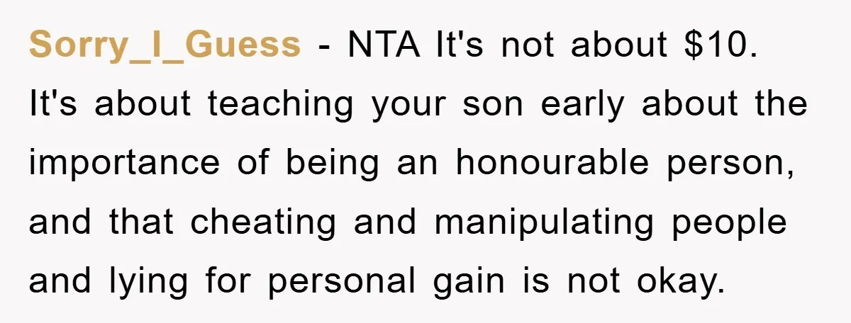 Sorry_I_Guess − NTA It's not about $10. It's about teaching your son early about the importance of being an honourable person, and that cheating and manipulating people and lying for...
