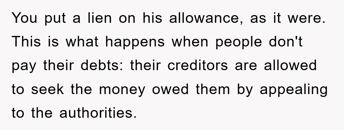You put a lien on his allowance, as it were. This is what happens when people don't pay their debts: their creditors are allowed to seek the money owed them...