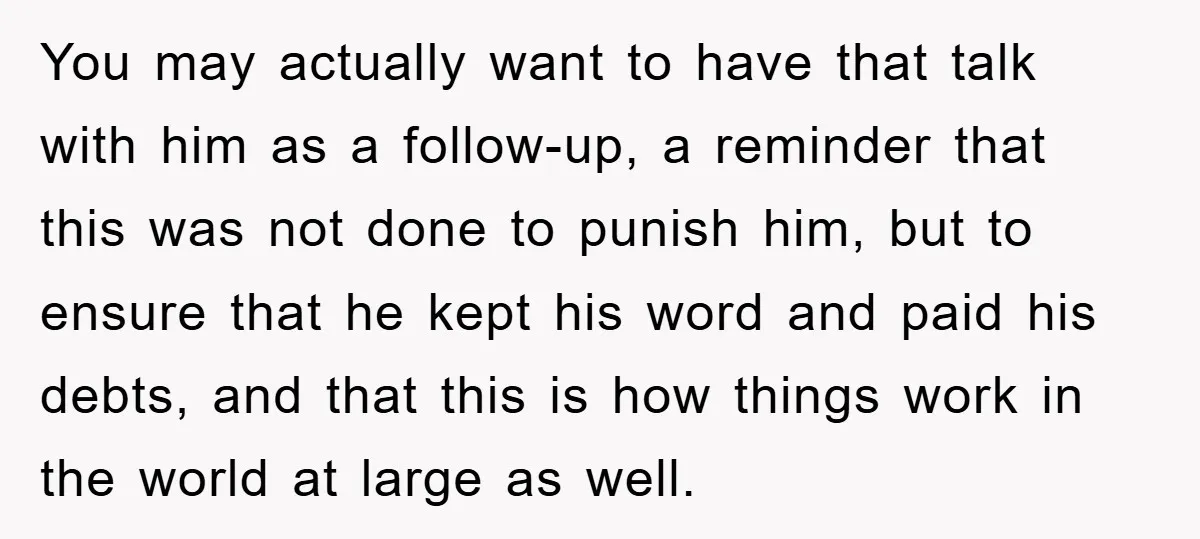 You may actually want to have that talk with him as a follow-up, a reminder that this was not done to punish him, but to ensure that he kept his...