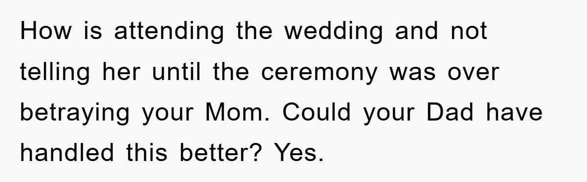 How is attending the wedding and not telling her until the ceremony was over betraying your Mom. Could your Dad have handled this better? Yes.
