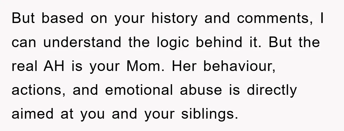 But based on your history and comments, I can understand the logic behind it. But the real AH is your Mom. Her behaviour, actions, and emotional abuse is directly aimed...