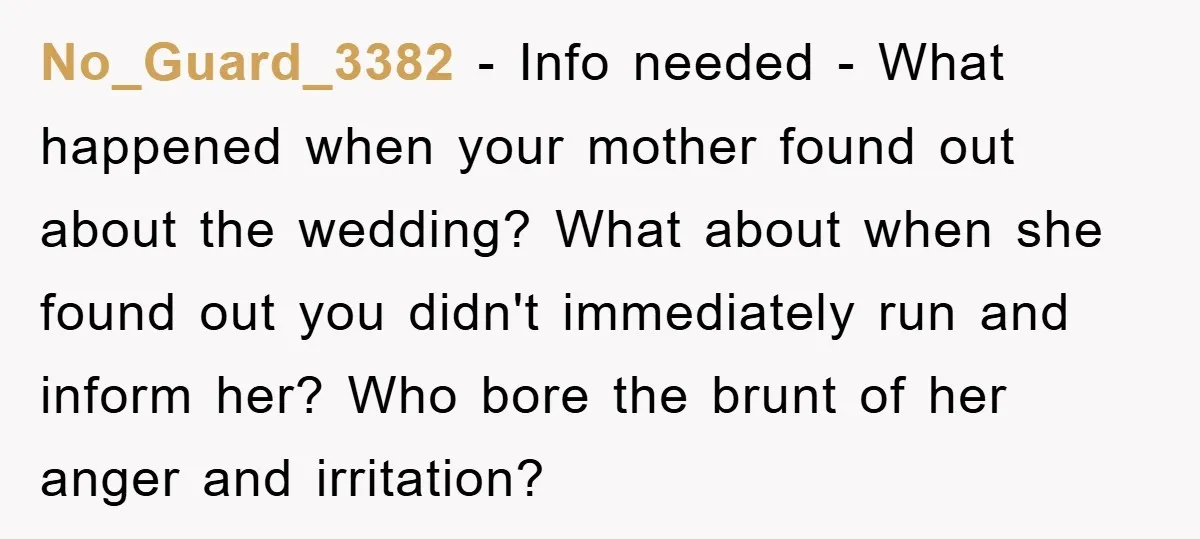 No_Guard_3382 − Info needed - What happened when your mother found out about the wedding? What about when she found out you didn't immediately run and inform her? Who bore...