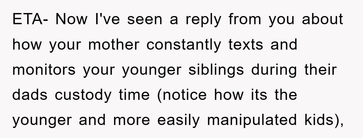 ETA- Now I've seen a reply from you about how your mother constantly texts and monitors your younger siblings during their dads custody time (notice how its the younger and...