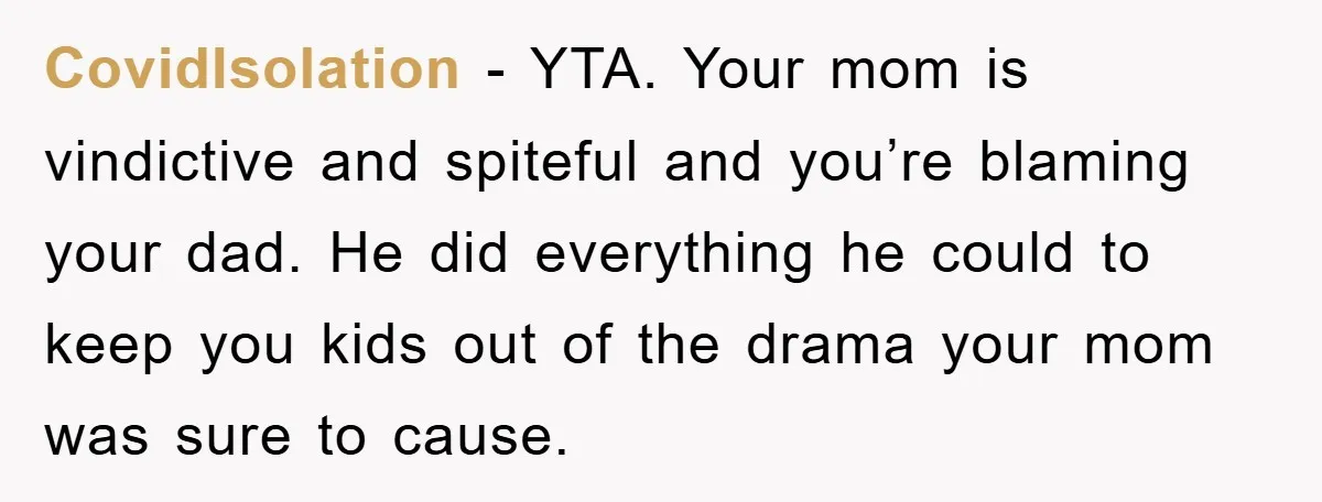 CovidIsolation − YTA. Your mom is vindictive and spiteful and you’re blaming your dad. He did everything he could to keep you kids out of the drama your mom was...