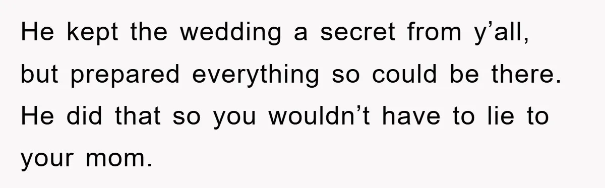 He kept the wedding a secret from y’all, but prepared everything so could be there. He did that so you wouldn’t have to lie to your mom.