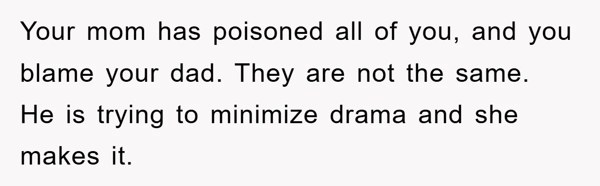 Your mom has poisoned all of you, and you blame your dad. They are not the same. He is trying to minimize drama and she makes it.