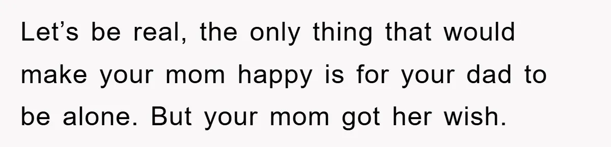 Let’s be real, the only thing that would make your mom happy is for your dad to be alone. But your mom got her wish.