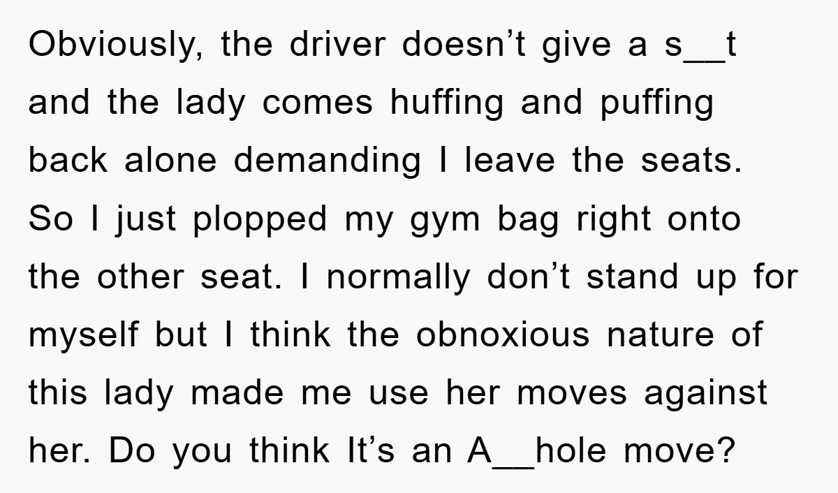 Obviously, the driver doesn’t give a s__t and the lady comes huffing and puffing back alone demanding I leave the seats. So I just plopped my gym bag right onto...