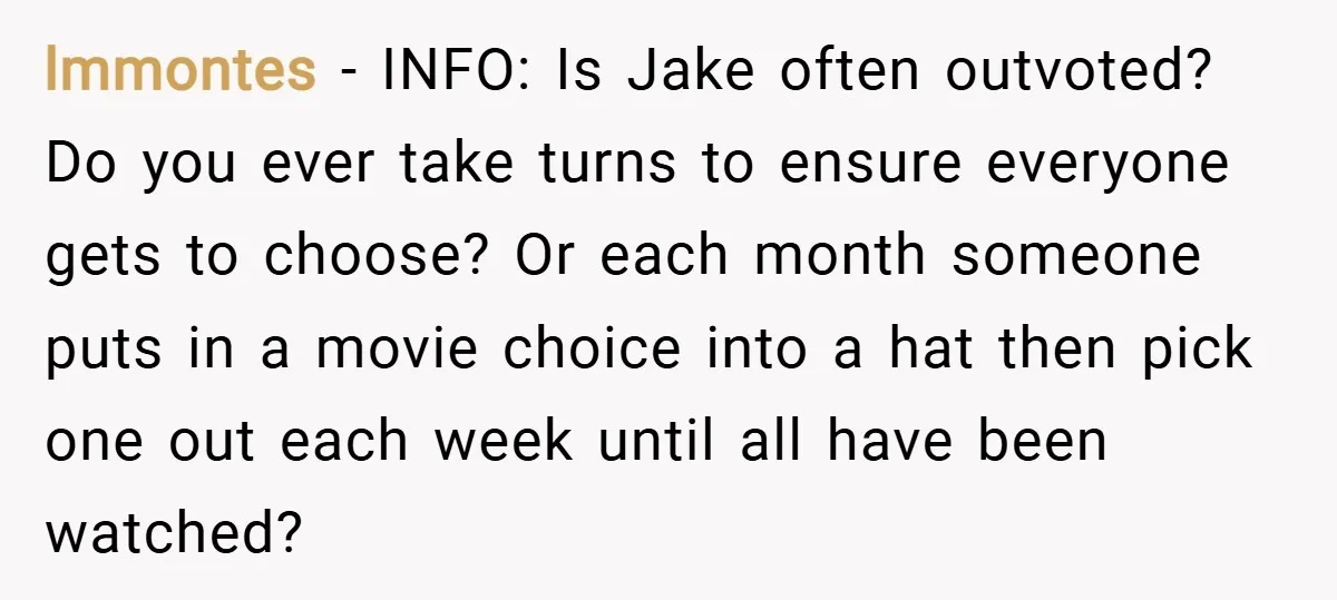 lmmontes − INFO: Is Jake often outvoted? Do you ever take turns to ensure everyone gets to choose? Or each month someone puts in a movie choice into a hat...