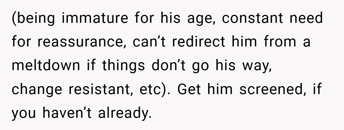 (being immature for his age, constant need for reassurance, can’t redirect him from a meltdown if things don’t go his way, change resistant, etc). Get him screened, if you haven’t...