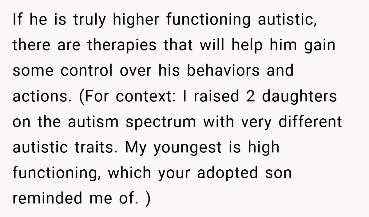 If he is truly higher functioning autistic, there are therapies that will help him gain some control over his behaviors and actions. (For context: I raised 2 daughters on the...