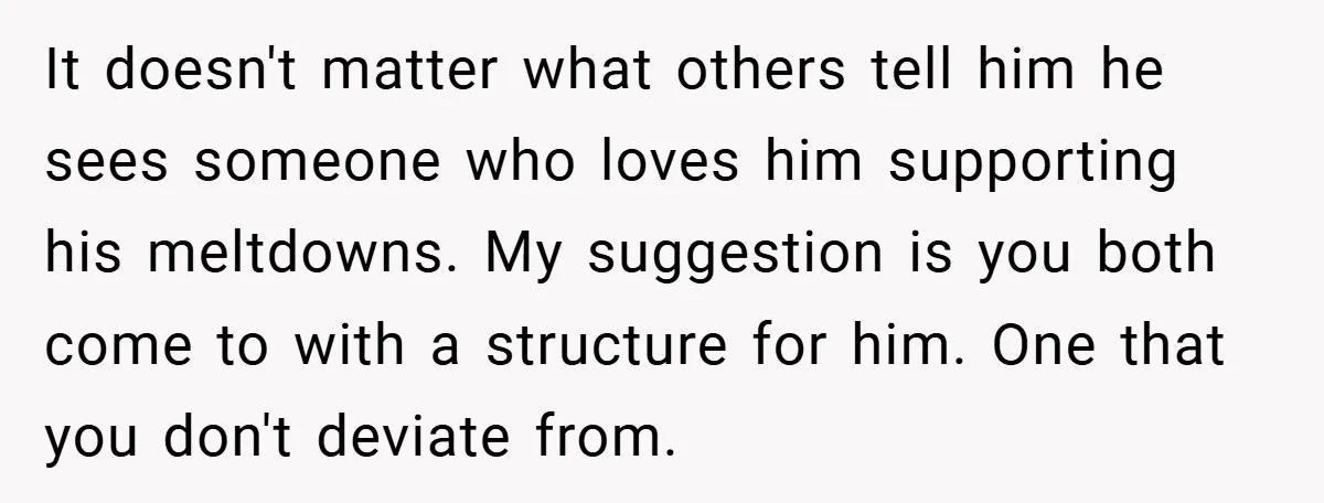 It doesn't matter what others tell him he sees someone who loves him supporting his meltdowns. My suggestion is you both come to with a structure for him. One that...