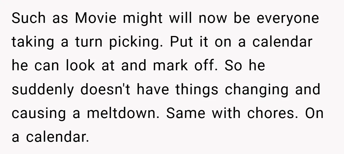 Such as Movie might will now be everyone taking a turn picking. Put it on a calendar he can look at and mark off. So he suddenly doesn't have things...