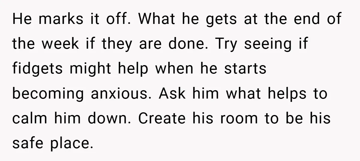 He marks it off. What he gets at the end of the week if they are done. Try seeing if fidgets might help when he starts becoming anxious. Ask him...
