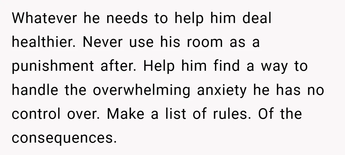 Whatever he needs to help him deal healthier. Never use his room as a punishment after. Help him find a way to handle the overwhelming anxiety he has no control...