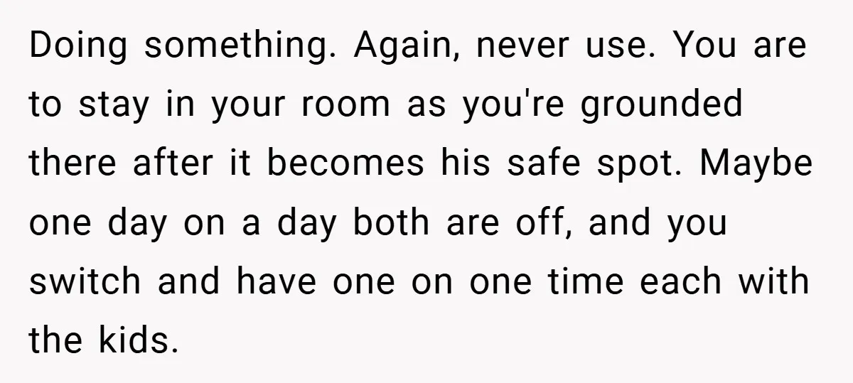 Doing something. Again, never use. You are to stay in your room as you're grounded there after it becomes his safe spot. Maybe one day on a day both are...