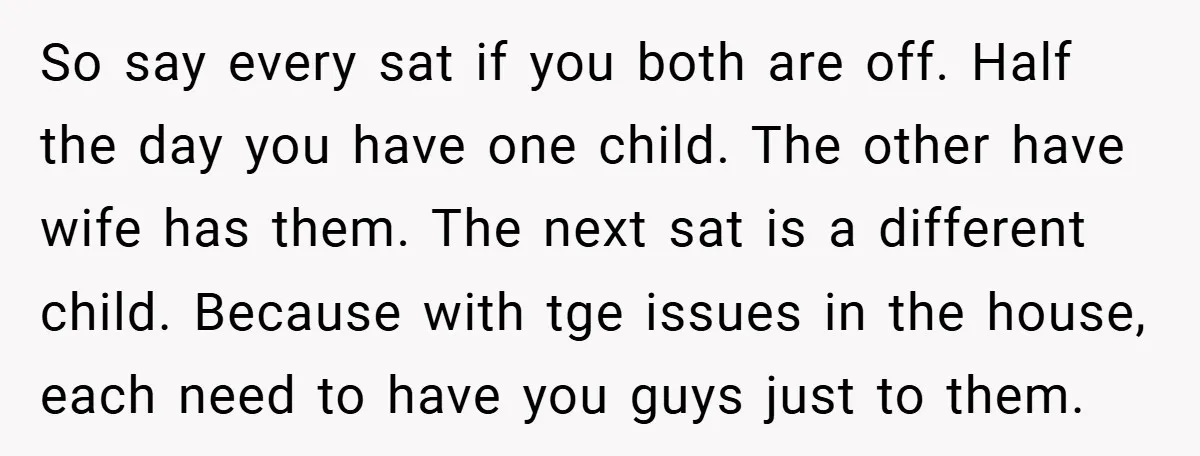 So say every sat if you both are off. Half the day you have one child. The other have wife has them. The next sat is a different child. Because...