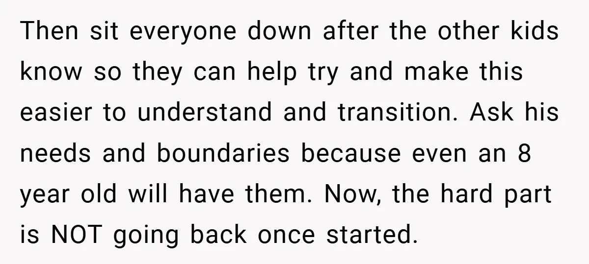Then sit everyone down after the other kids know so they can help try and make this easier to understand and transition. Ask his needs and boundaries because even an...