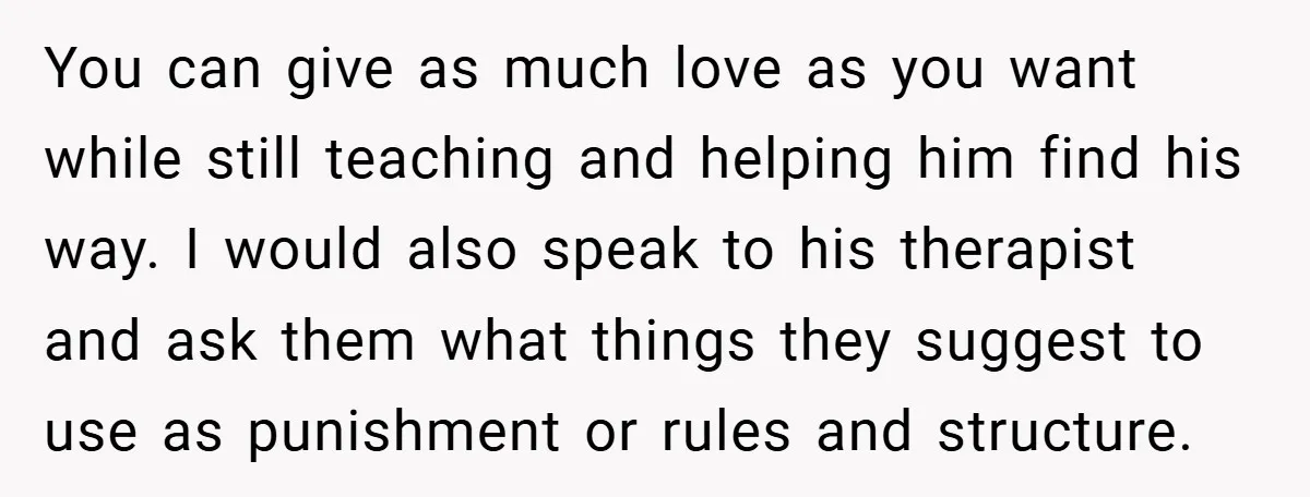 You can give as much love as you want while still teaching and helping him find his way. I would also speak to his therapist and ask them what things...