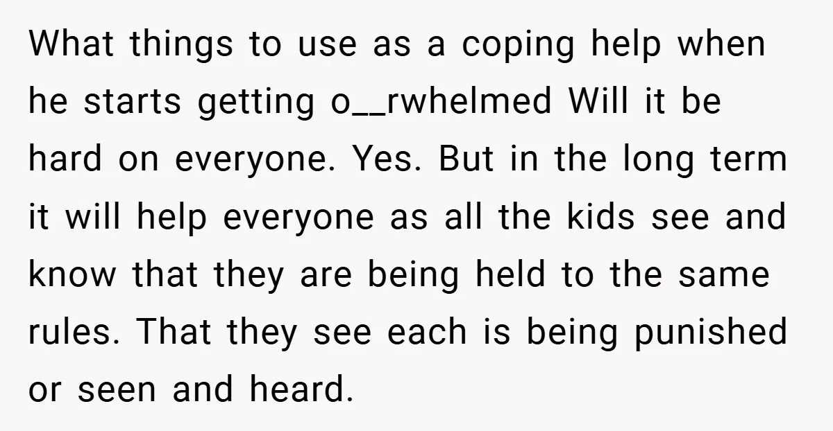 What things to use as a coping help when he starts getting o__rwhelmed Will it be hard on everyone. Yes. But in the long term it will help everyone as...