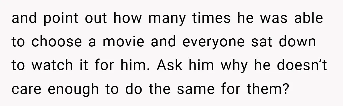 and point out how many times he was able to choose a movie and everyone sat down to watch it for him. Ask him why he doesn’t care enough to...