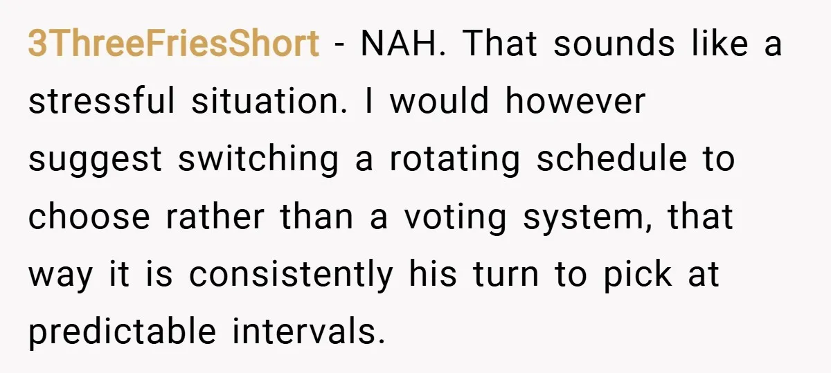 3ThreeFriesShort − NAH. That sounds like a stressful situation. I would however suggest switching a rotating schedule to choose rather than a voting system, that way it is consistently his...